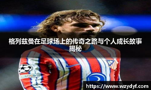 格列兹曼在足球场上的传奇之路与个人成长故事揭秘